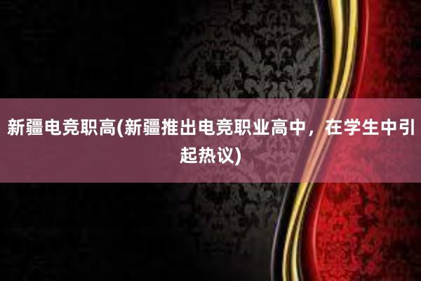 新疆电竞职高(新疆推出电竞职业高中，在学生中引起热议)