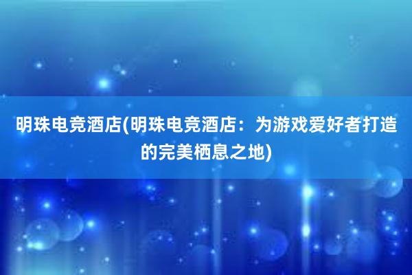 明珠电竞酒店(明珠电竞酒店：为游戏爱好者打造的完美栖息之地)