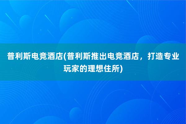 普利斯电竞酒店(普利斯推出电竞酒店，打造专业玩家的理想住所)