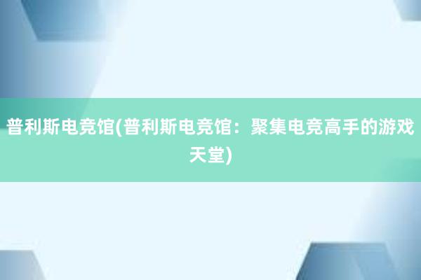 普利斯电竞馆(普利斯电竞馆：聚集电竞高手的游戏天堂)