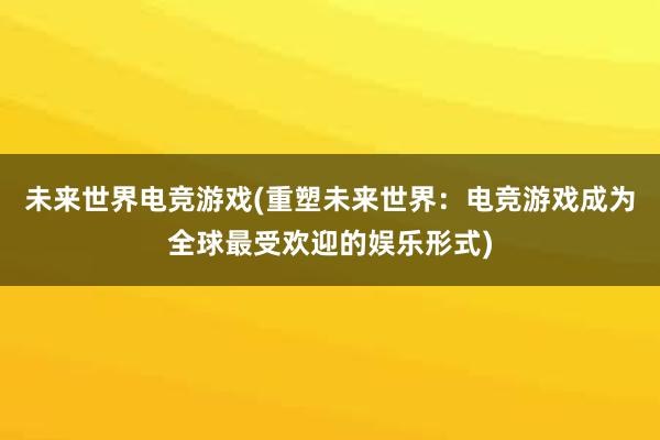 未来世界电竞游戏(重塑未来世界：电竞游戏成为全球最受欢迎的娱乐形式)