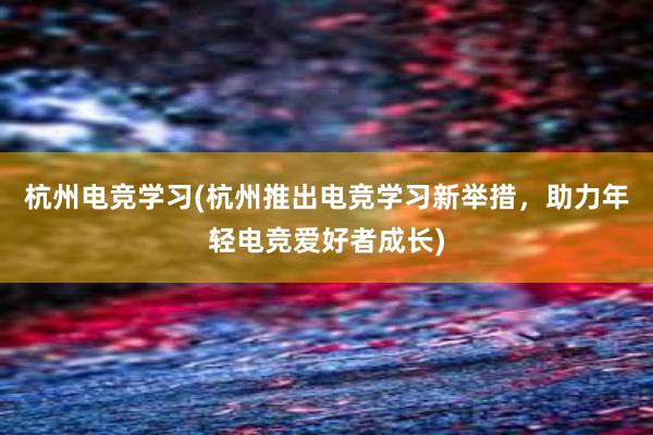 杭州电竞学习(杭州推出电竞学习新举措，助力年轻电竞爱好者成长)