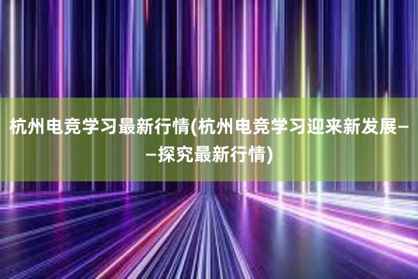 杭州电竞学习最新行情(杭州电竞学习迎来新发展——探究最新行情)