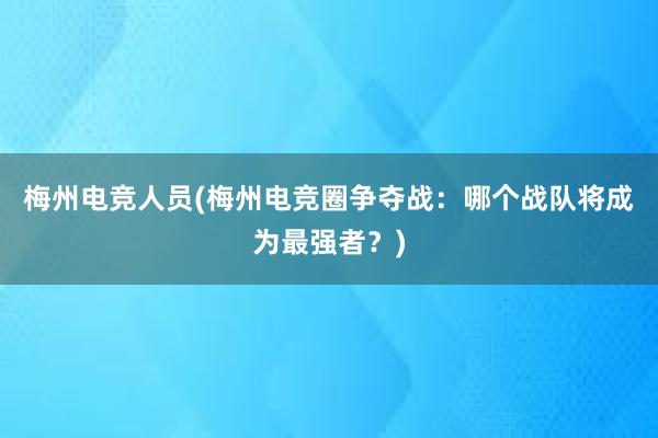 梅州电竞人员(梅州电竞圈争夺战：哪个战队将成为最强者？)