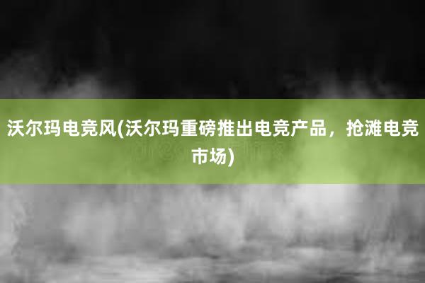 沃尔玛电竞风(沃尔玛重磅推出电竞产品，抢滩电竞市场)