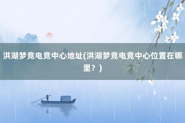 洪湖梦竞电竞中心地址(洪湖梦竞电竞中心位置在哪里？)