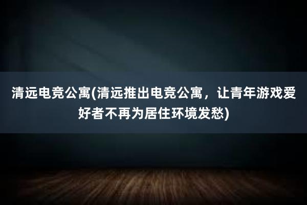 清远电竞公寓(清远推出电竞公寓，让青年游戏爱好者不再为居住环境发愁)