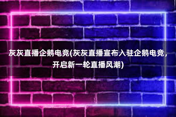 灰灰直播企鹅电竞(灰灰直播宣布入驻企鹅电竞，开启新一轮直播风潮)