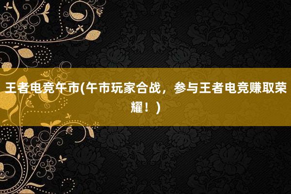 王者电竞午市(午市玩家合战，参与王者电竞赚取荣耀！)