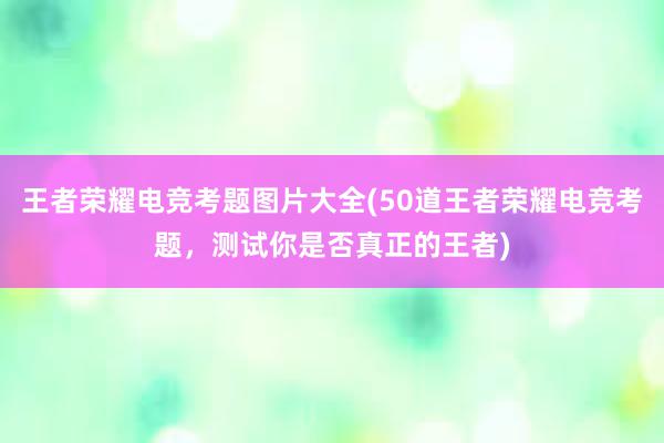 王者荣耀电竞考题图片大全(50道王者荣耀电竞考题，测试你是否真正的王者)