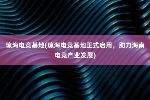 琼海电竞基地(琼海电竞基地正式启用，助力海南电竞产业发展)