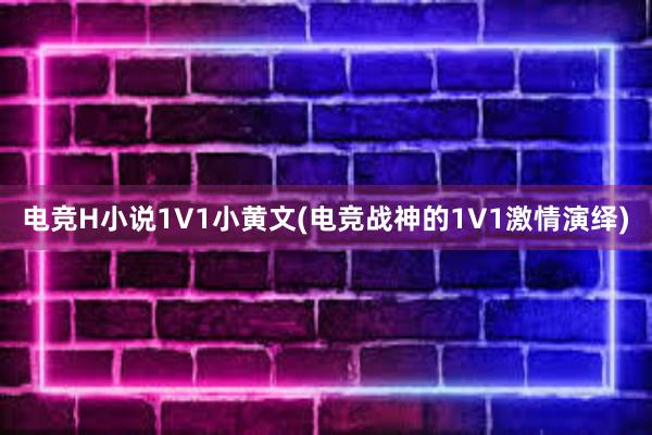 电竞H小说1V1小黄文(电竞战神的1V1激情演绎)