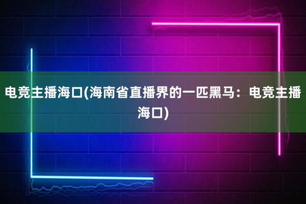 电竞主播海口(海南省直播界的一匹黑马：电竞主播海口)