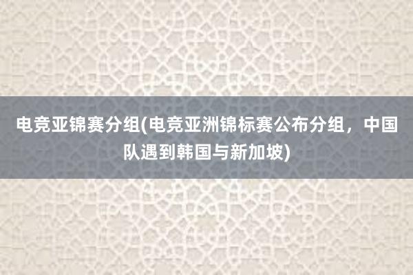 电竞亚锦赛分组(电竞亚洲锦标赛公布分组，中国队遇到韩国与新加坡)