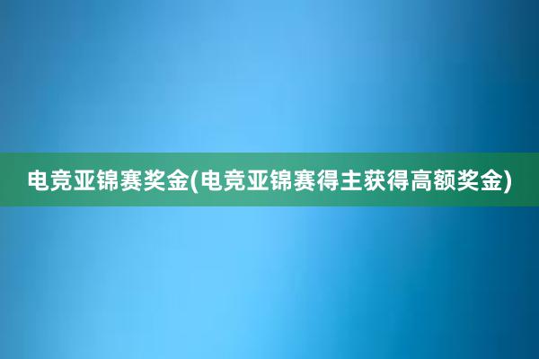 电竞亚锦赛奖金(电竞亚锦赛得主获得高额奖金)