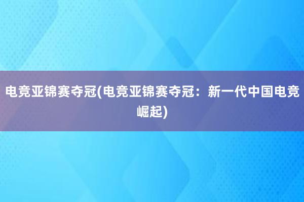 电竞亚锦赛夺冠(电竞亚锦赛夺冠：新一代中国电竞崛起)