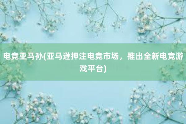 电竞亚马孙(亚马逊押注电竞市场，推出全新电竞游戏平台)