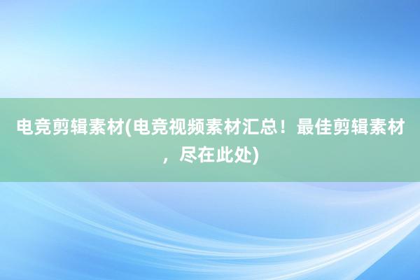 电竞剪辑素材(电竞视频素材汇总！最佳剪辑素材，尽在此处)