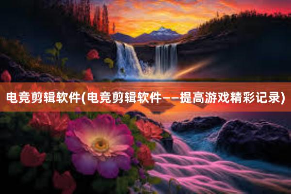 电竞剪辑软件(电竞剪辑软件——提高游戏精彩记录)