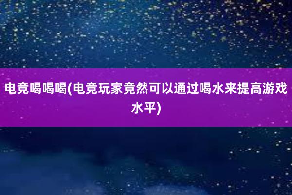 电竞喝喝喝(电竞玩家竟然可以通过喝水来提高游戏水平)