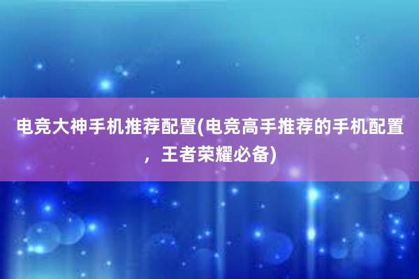 电竞大神手机推荐配置(电竞高手推荐的手机配置，王者荣耀必备)