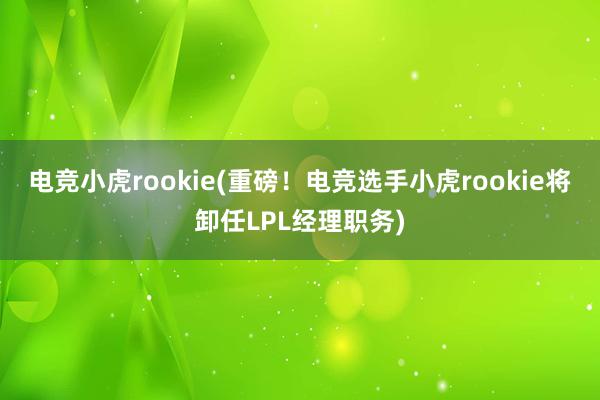 电竞小虎rookie(重磅！电竞选手小虎rookie将卸任LPL经理职务)