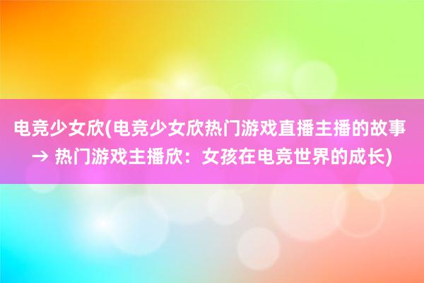 电竞少女欣(电竞少女欣热门游戏直播主播的故事 → 热门游戏主播欣：女孩在电竞世界的成长)