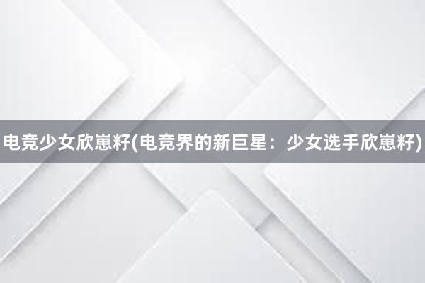 电竞少女欣崽籽(电竞界的新巨星：少女选手欣崽籽)