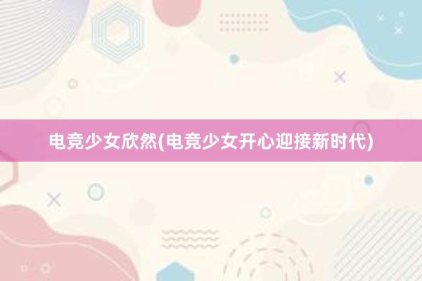 电竞少女欣然(电竞少女开心迎接新时代)