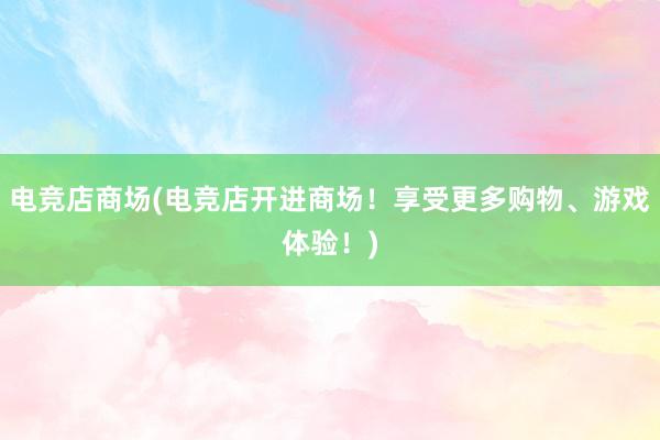 电竞店商场(电竞店开进商场！享受更多购物、游戏体验！)