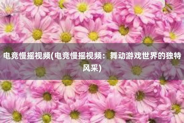 电竞慢摇视频(电竞慢摇视频：舞动游戏世界的独特风采)