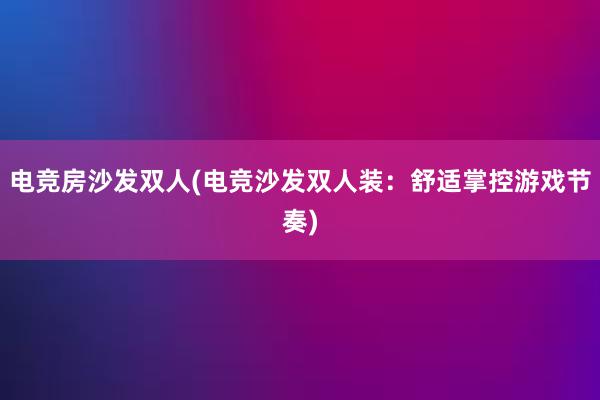 电竞房沙发双人(电竞沙发双人装：舒适掌控游戏节奏)