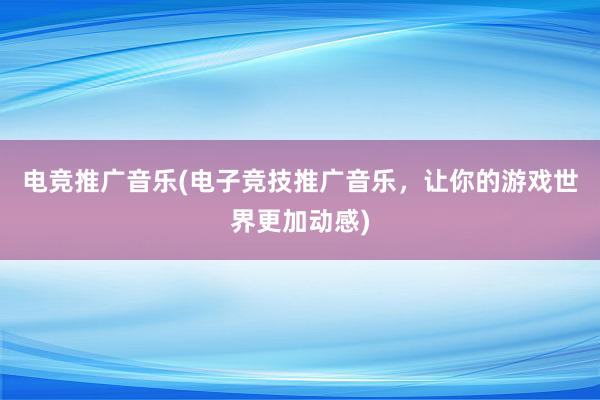 电竞推广音乐(电子竞技推广音乐，让你的游戏世界更加动感)