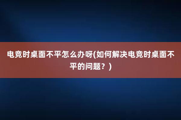 电竞时桌面不平怎么办呀(如何解决电竞时桌面不平的问题？)