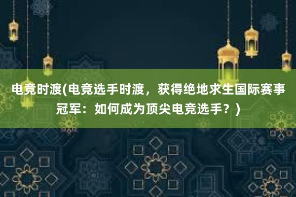 电竞时渡(电竞选手时渡，获得绝地求生国际赛事冠军：如何成为顶尖电竞选手？)