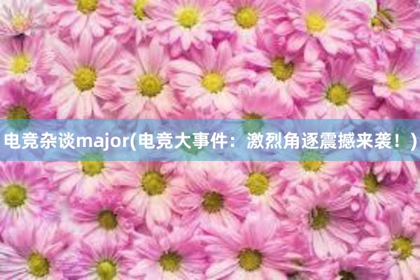 电竞杂谈major(电竞大事件：激烈角逐震撼来袭！)