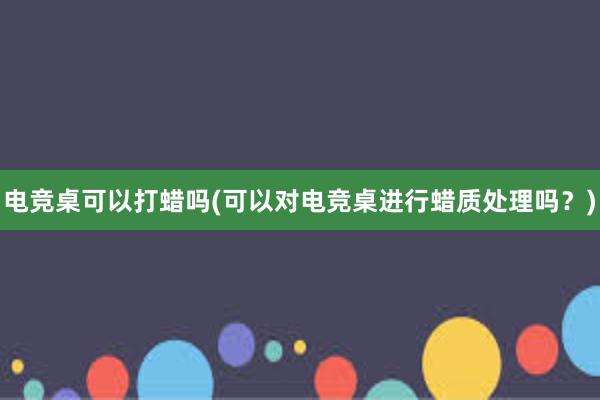 电竞桌可以打蜡吗(可以对电竞桌进行蜡质处理吗？)