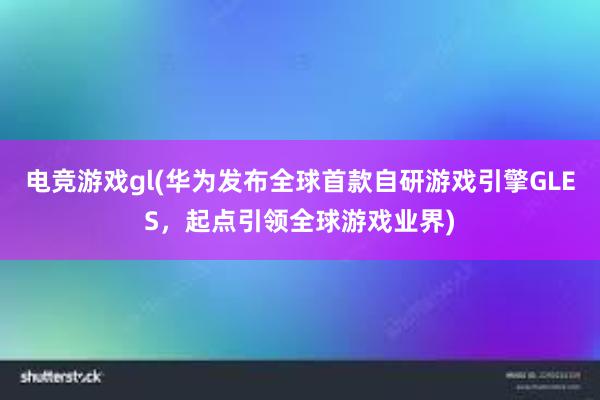 电竞游戏gl(华为发布全球首款自研游戏引擎GLES，起点引领全球游戏业界)