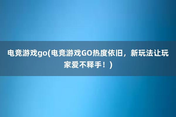 电竞游戏go(电竞游戏GO热度依旧，新玩法让玩家爱不释手！)