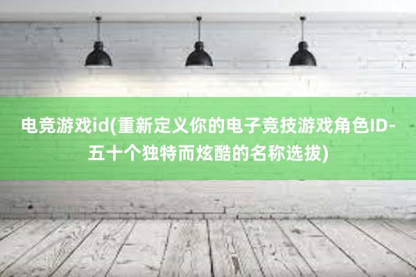 电竞游戏id(重新定义你的电子竞技游戏角色ID-五十个独特而炫酷的名称选拔)