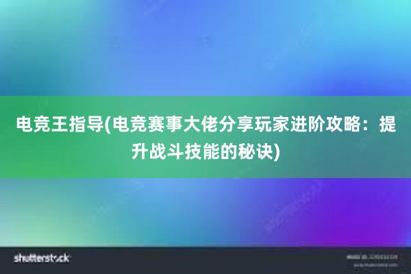 电竞王指导(电竞赛事大佬分享玩家进阶攻略：提升战斗技能的秘诀)