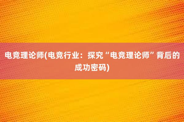 电竞理论师(电竞行业：探究“电竞理论师”背后的成功密码)