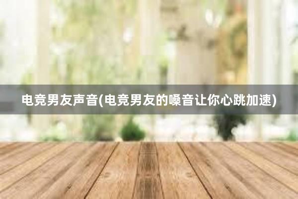 电竞男友声音(电竞男友的嗓音让你心跳加速)