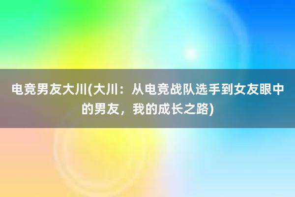 电竞男友大川(大川：从电竞战队选手到女友眼中的男友，我的成长之路)