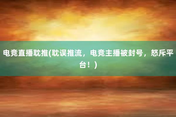 电竞直播耽推(耽误推流，电竞主播被封号，怒斥平台！)