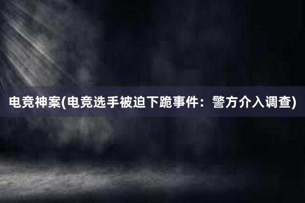 电竞神案(电竞选手被迫下跪事件：警方介入调查)