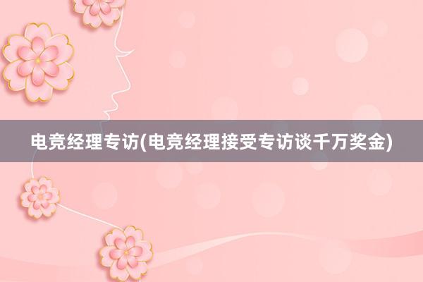 电竞经理专访(电竞经理接受专访谈千万奖金)