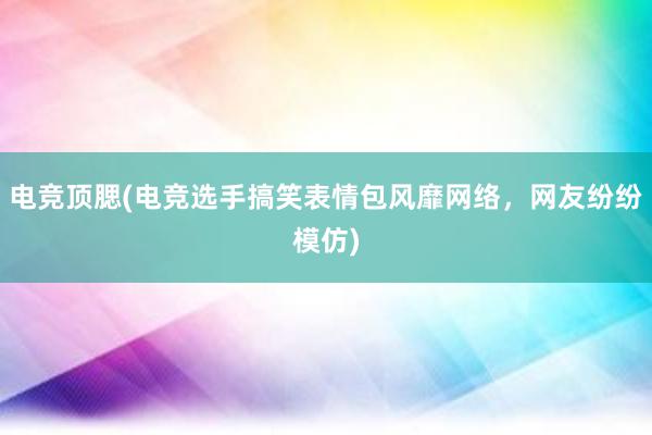 电竞顶腮(电竞选手搞笑表情包风靡网络，网友纷纷模仿)