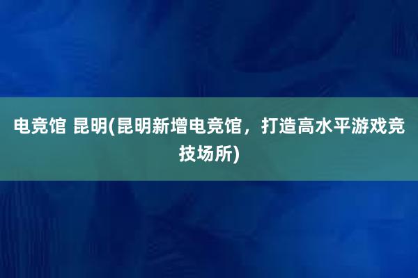 电竞馆 昆明(昆明新增电竞馆，打造高水平游戏竞技场所)