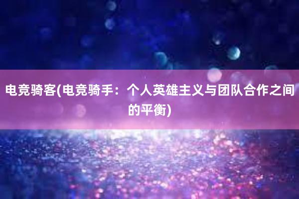 电竞骑客(电竞骑手：个人英雄主义与团队合作之间的平衡)